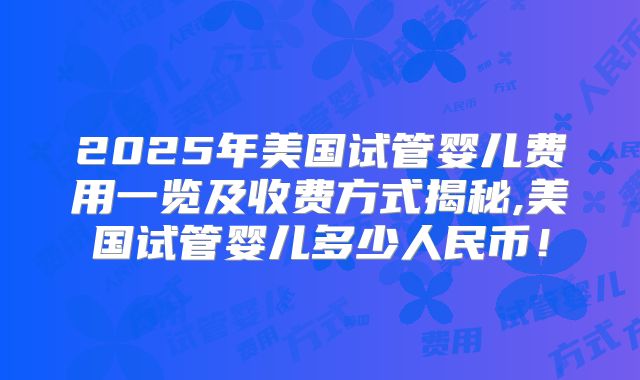 2025年美国试管婴儿费用一览及收费方式揭秘,美国试管婴儿多少人民币！