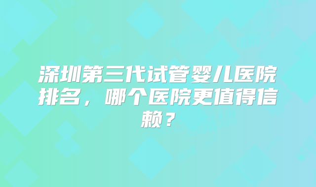 深圳第三代试管婴儿医院排名,哪个医院更值得信赖?