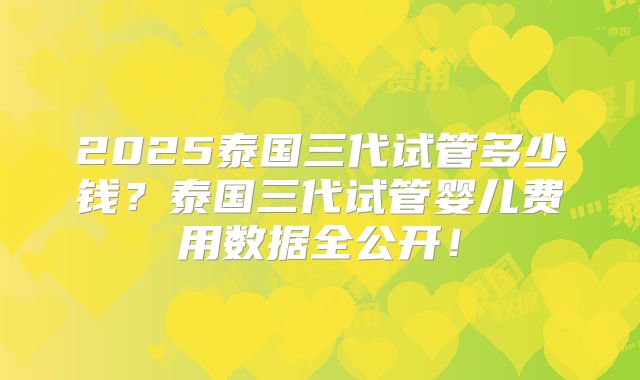 2025泰国三代试管多少钱?泰国三代试管婴儿费用数据全公开!