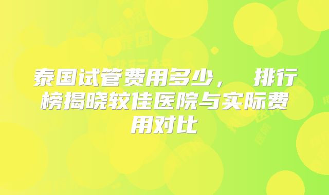 泰国试管费用多少, 排行榜揭晓较佳医院与实际费用对比