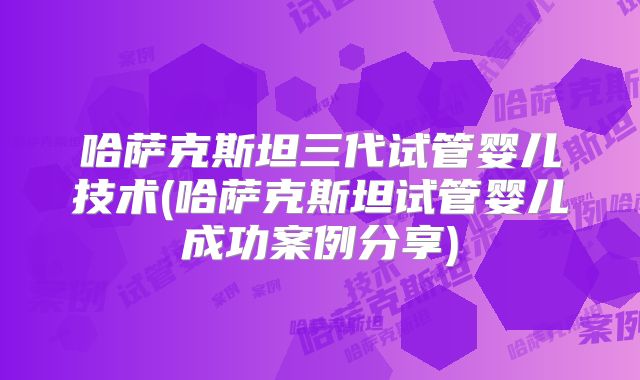 哈萨克斯坦三代试管婴儿技术(哈萨克斯坦试管婴儿成功案例分享)