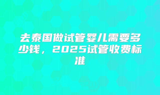 去泰国做试管婴儿需要多少钱,2025试管收费标准