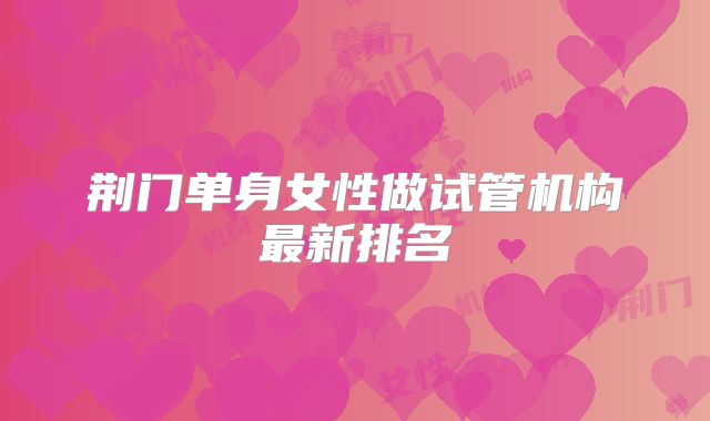 荆门单身女性做试管机构最新排名