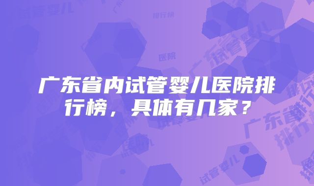 广东省内试管婴儿医院排行榜,具体有几家?