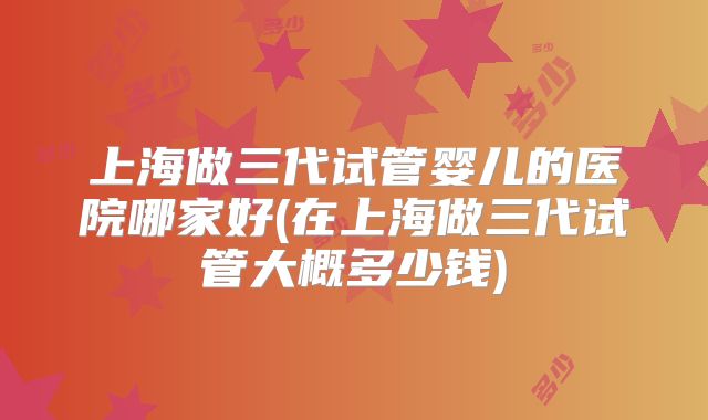 上海做三代试管婴儿的医院哪家好(在上海做三代试管大概多少钱)