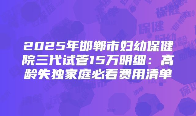 2025年邯郸市妇幼保健院三代试管15万明细:高龄失独家庭必看费用清单