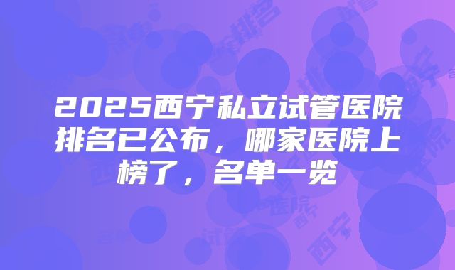 2025西宁私立试管医院排名已公布,哪家医院上榜了,名单一览