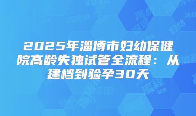 2025年淄博市妇幼保健院高龄失独试管全流程:从建档到验孕30天