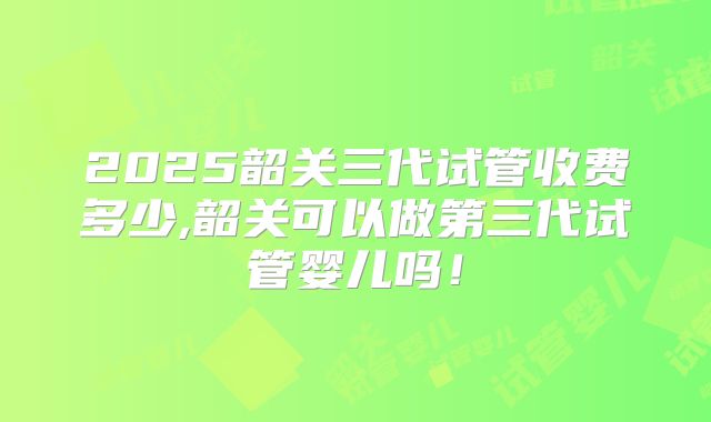 2025韶关三代试管收费多少,韶关可以做第三代试管婴儿吗！