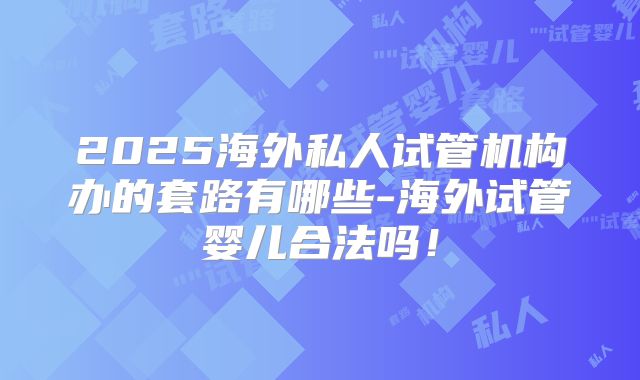 2025海外私人试管机构办的套路有哪些-海外试管婴儿合法吗!