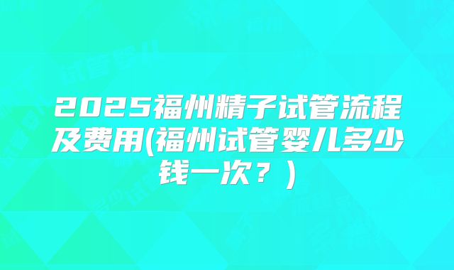 2025福州精子试管流程及费用(福州试管婴儿多少钱一次？)