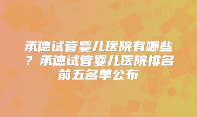 承德试管婴儿医院有哪些?承德试管婴儿医院排名前五名单公布