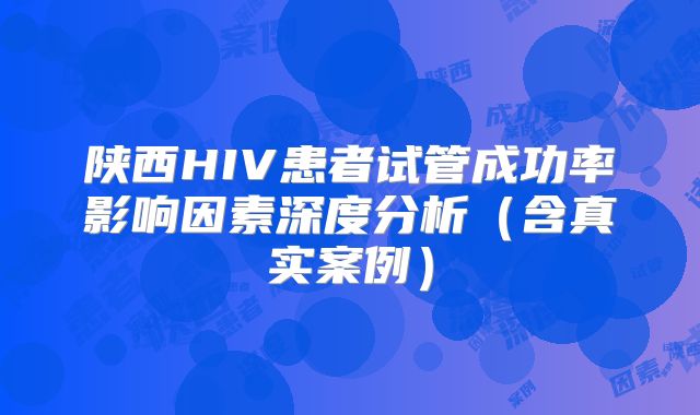 陕西HIV患者试管成功率影响因素深度分析(含真实案例)
