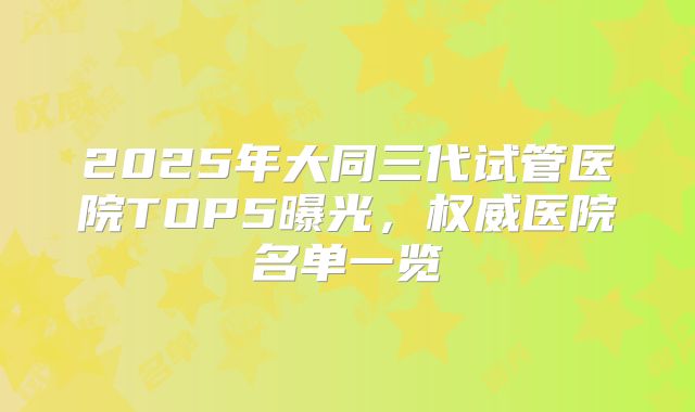2025年大同三代试管医院TOP5曝光，权威医院名单一览