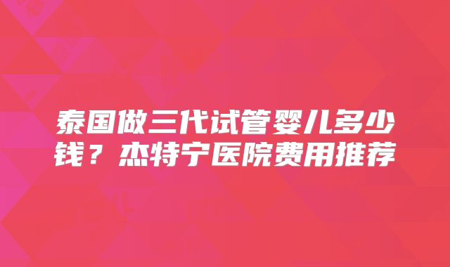 泰国做三代试管婴儿多少钱?杰特宁医院费用推荐