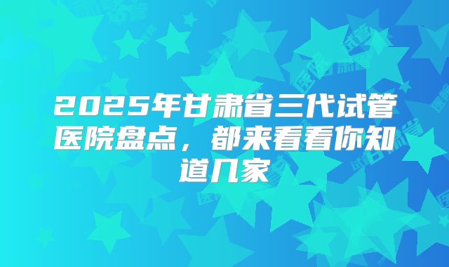 2025年甘肃省三代试管医院盘点,都来看看你知道几家