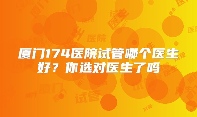 厦门174医院试管哪个医生好？你选对医生了吗