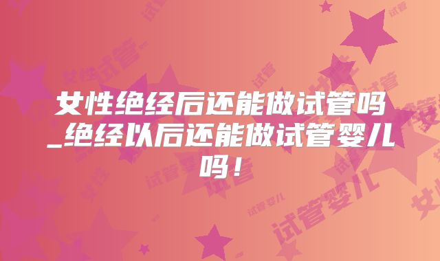 女性绝经后还能做试管吗_绝经以后还能做试管婴儿吗!