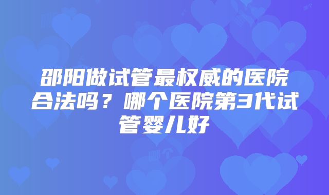 邵阳做试管最权威的医院合法吗？哪个医院第3代试管婴儿好