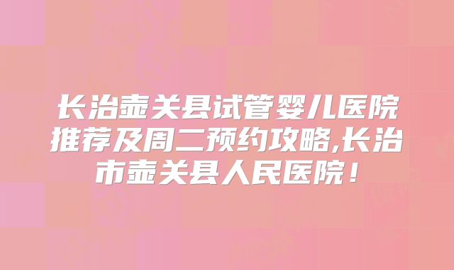 长治壶关县试管婴儿医院推荐及周二预约攻略,长治市壶关县人民医院!