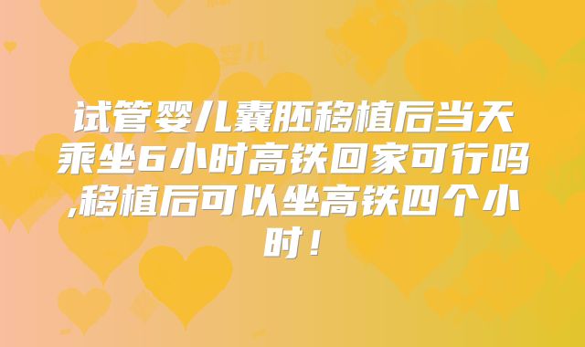 试管婴儿囊胚移植后当天乘坐6小时高铁回家可行吗,移植后可以坐高铁四个小时!