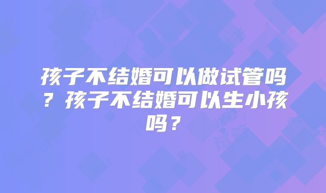 孩子不结婚可以做试管吗?孩子不结婚可以生小孩吗?