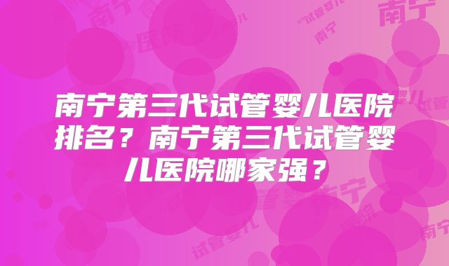 南宁第三代试管婴儿医院排名?南宁第三代试管婴儿医院哪家强?