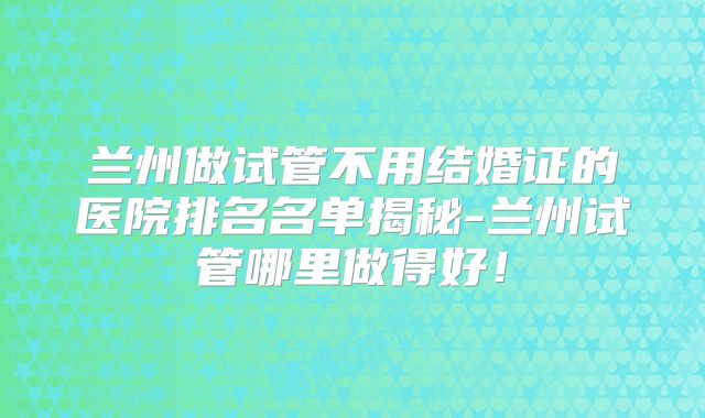 兰州做试管不用结婚证的医院排名名单揭秘-兰州试管哪里做得好!