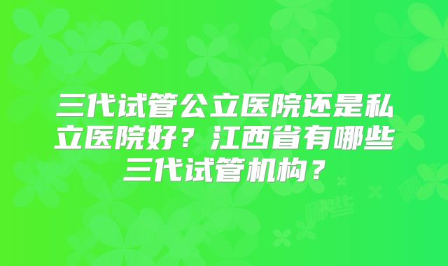 三代试管公立医院还是私立医院好?江西省有哪些三代试管机构?