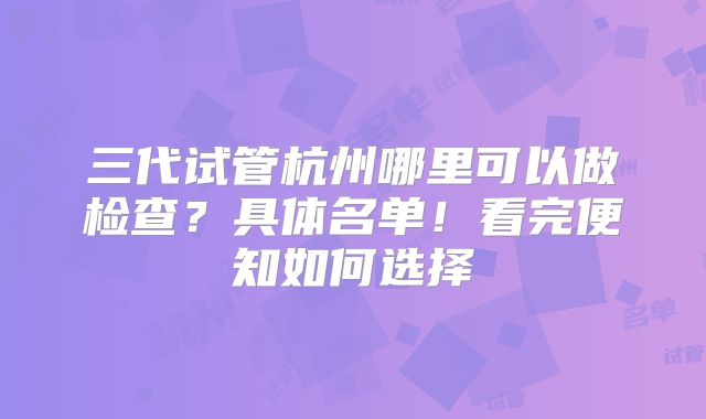 三代试管杭州哪里可以做检查?具体名单!看完便知如何选择