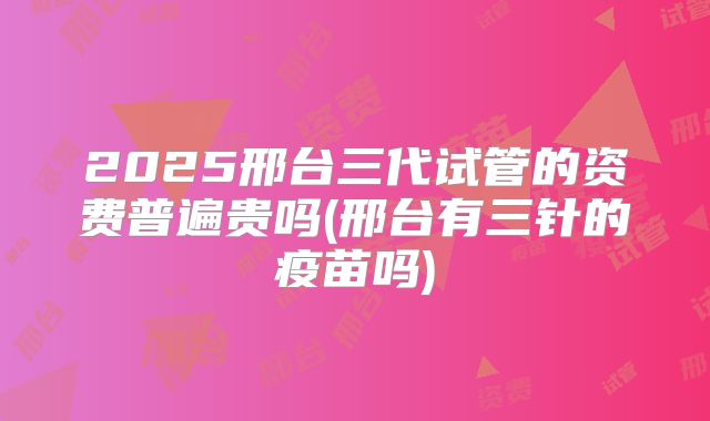 2025邢台三代试管的资费普遍贵吗(邢台有三针的疫苗吗)