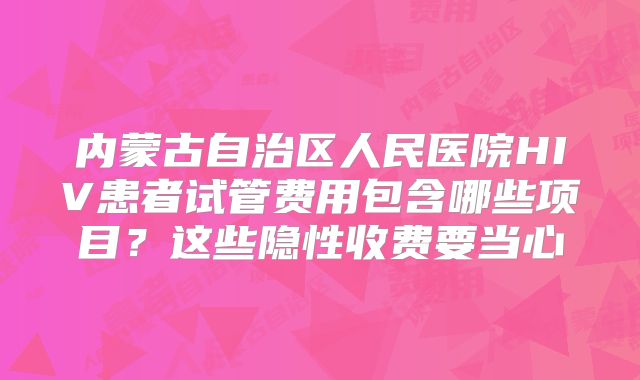 内蒙古自治区人民医院HIV患者试管费用包含哪些项目?这些隐性收费要当心