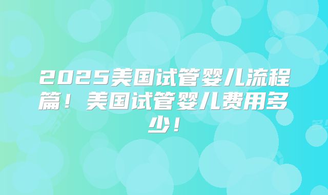 2025美国试管婴儿流程篇!美国试管婴儿费用多少!