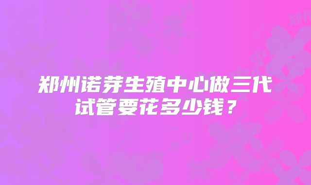 郑州诺芽生殖中心做三代试管要花多少钱?