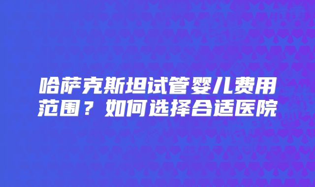 哈萨克斯坦试管婴儿费用范围?如何选择合适医院