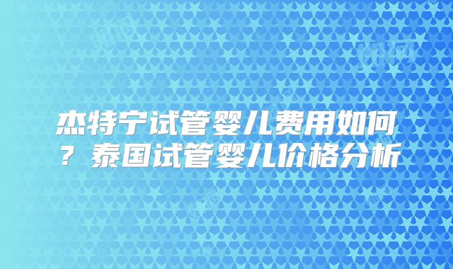 杰特宁试管婴儿费用如何？泰国试管婴儿价格分析