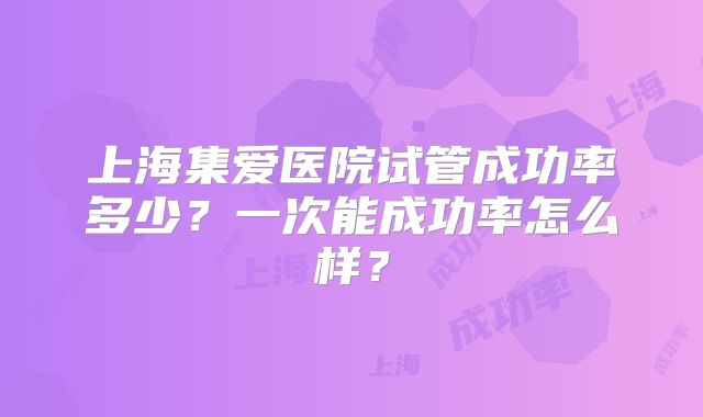 上海集爱医院试管成功率多少?一次能成功率怎么样?