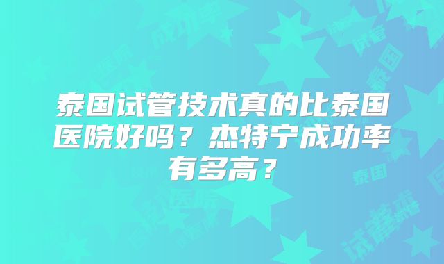 泰国试管技术真的比泰国医院好吗?杰特宁成功率有多高?