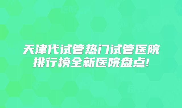 天津代试管热门试管医院排行榜全新医院盘点!
