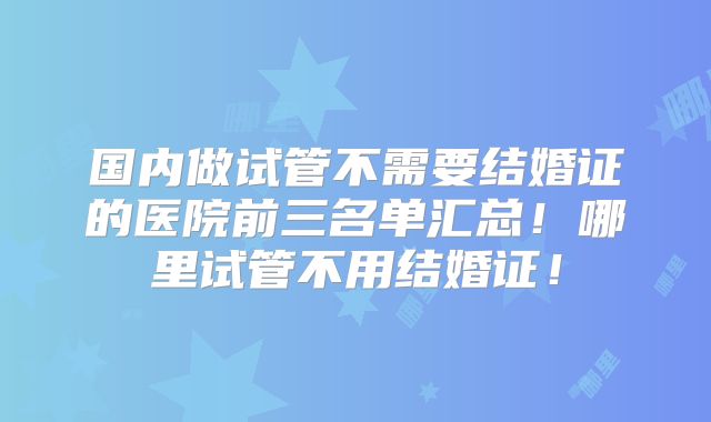 国内做试管不需要结婚证的医院前三名单汇总！哪里试管不用结婚证！