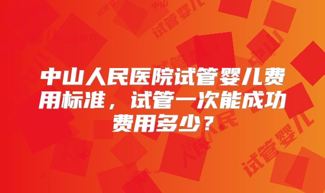 中山人民医院试管婴儿费用标准,试管一次能成功费用多少?