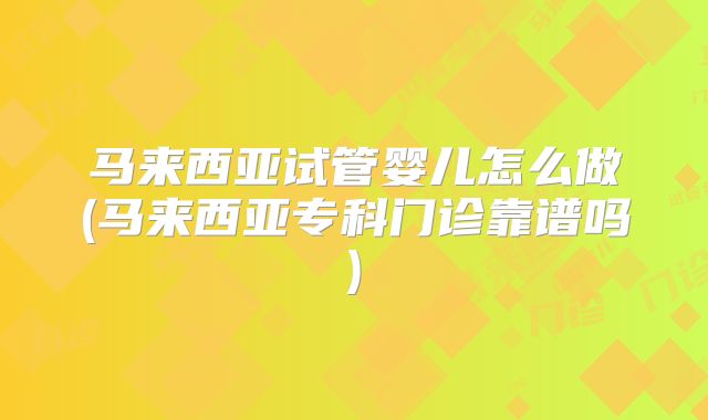 马来西亚试管婴儿怎么做(马来西亚专科门诊靠谱吗)