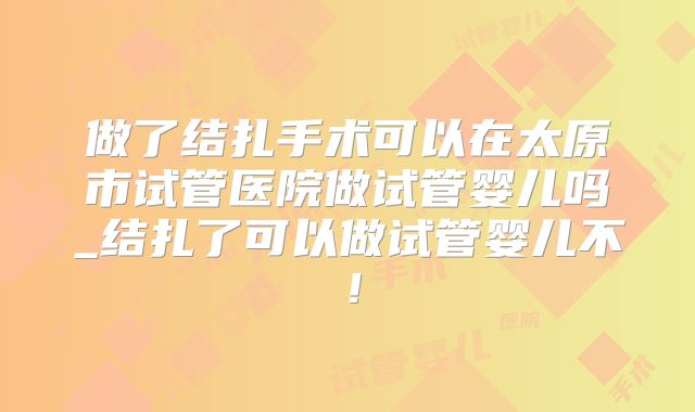 做了结扎手术可以在太原市试管医院做试管婴儿吗_结扎了可以做试管婴儿不!