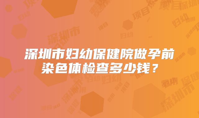 深圳市妇幼保健院做孕前染色体检查多少钱?
