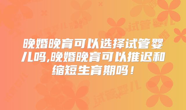 晚婚晚育可以选择试管婴儿吗,晚婚晚育可以推迟和缩短生育期吗！