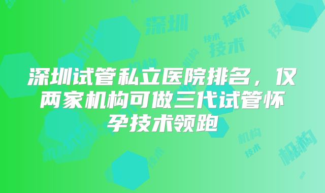 深圳试管私立医院排名,仅两家机构可做三代试管怀孕技术领跑