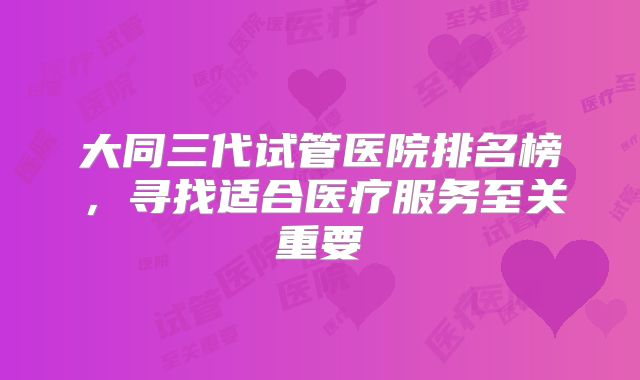 大同三代试管医院排名榜，寻找适合医疗服务至关重要