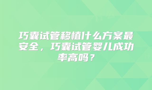 巧囊试管移植什么方案最安全,巧囊试管婴儿成功率高吗?