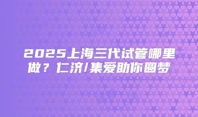2025上海三代试管哪里做?仁济/集爱助你圆梦