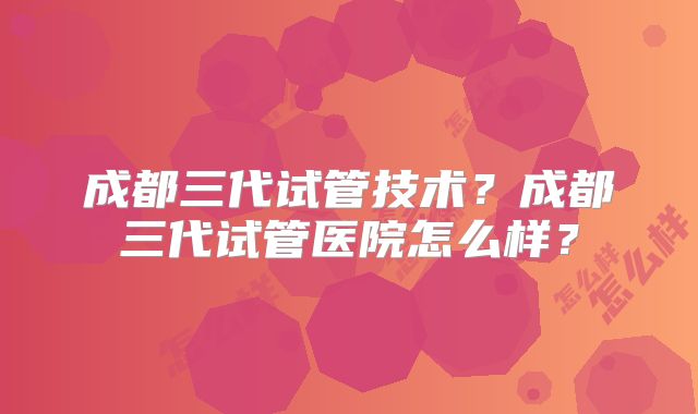 成都三代试管技术？成都三代试管医院怎么样？
